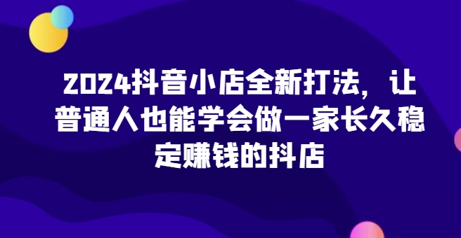 2024抖音小店全新打法，让普通人也能学会做一家长久稳定赚钱的抖店-棋牌资源站